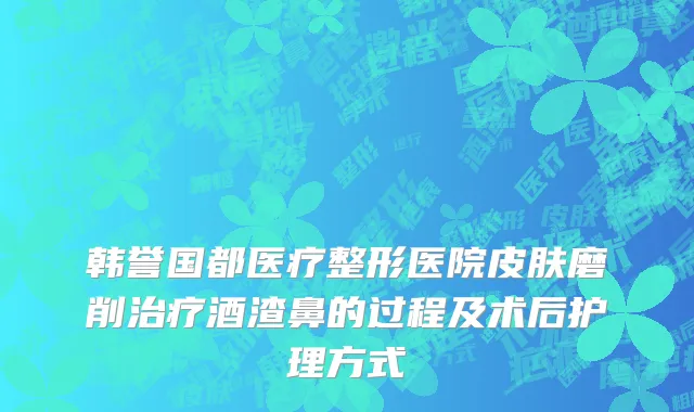 韩誉国都医疗整形医院皮肤磨削治疗酒渣鼻的过程及术后护理方式