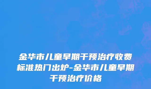 金华市儿童早期干预治疗收费标准热门出炉-金华市儿童早期干预治疗价格
