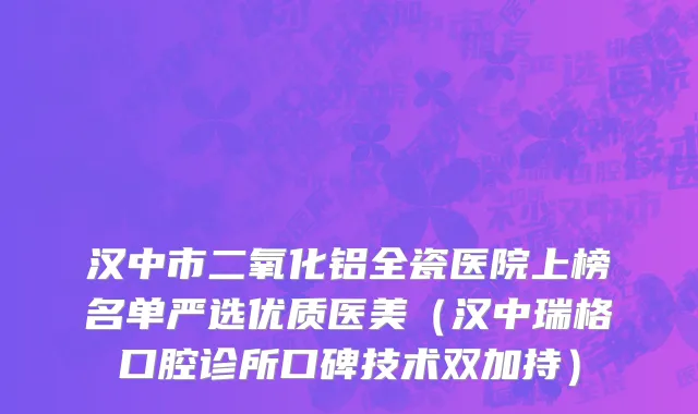 汉中市二氧化铝全瓷医院上榜名单严选优质医美（汉中瑞格口腔诊所口碑技术双加持）