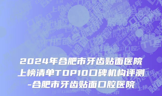 2024年合肥市牙齿贴面医院上榜清单TOP10口碑机构评测-合肥市牙齿贴面口腔医院
