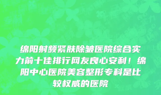 绵阳射频紧肤除皱医院综合实力前十佳排行网友良心安利!绵阳中心医院美容整形专科是比较权威的医院