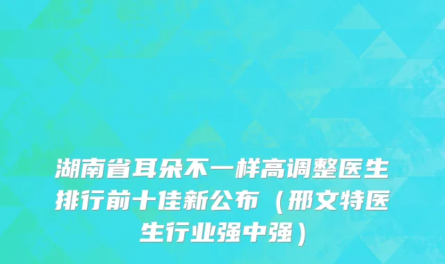 湖南省耳朵不一样高调整医生排行前十佳新公布（邢文特医生行业强中强）