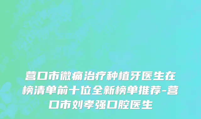 营口市微痛治疗种植牙医生在榜清单前十位全新榜单推荐-营口市刘孝强口腔医生