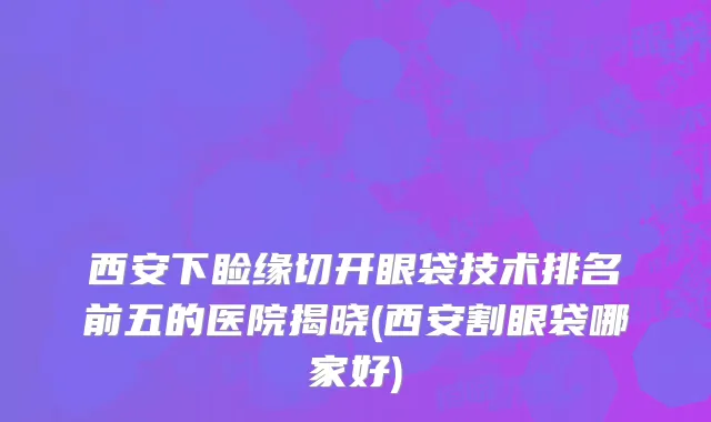 西安下睑缘切开眼袋技术排名前五的医院揭晓(西安割眼袋哪家好)