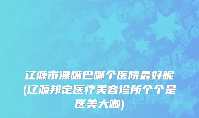 辽源市漂嘴巴哪个医院最好呢(辽源邦定医疗美容诊所个个是医美大咖)