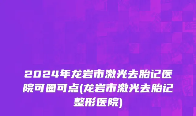 2024年龙岩市激光去胎记医院可圈可点(龙岩市激光去胎记整形医院)
