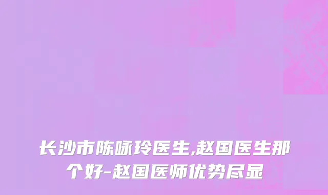 长沙市陈咏玲医生,赵国医生那个好-赵国医师优势尽显