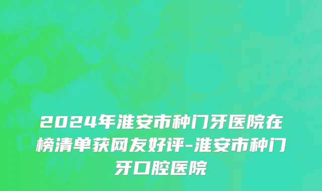 2024年淮安市种门牙医院在榜清单获网友好评-淮安市种门牙口腔医院
