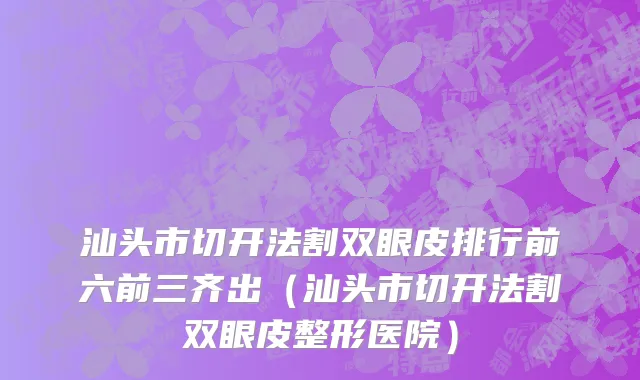汕头市切开法割双眼皮排行前六前三齐出（汕头市切开法割双眼皮整形医院）