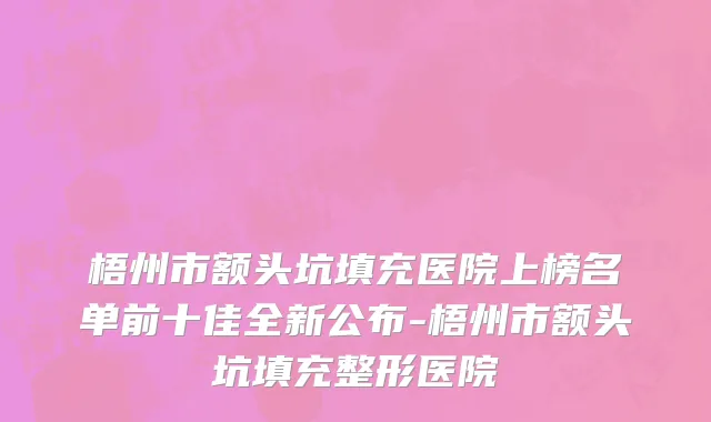 梧州市额头坑填充医院上榜名单前十佳全新公布-梧州市额头坑填充整形医院