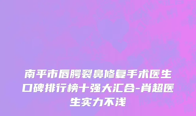 南平市唇腭裂鼻修复手术医生口碑排行榜十强大汇合-肖超医生实力不浅