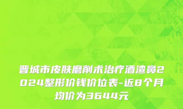 晋城市皮肤磨削术治疗酒渣鼻2024整形价钱价位表-近8个月均价为3644元