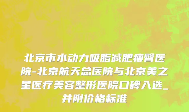 北京市水动力吸脂减肥瘦臀医院-北京航天总医院与北京美之星医疗美容整形医院口碑入选_并附价格标准