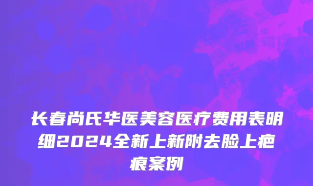 长春尚氏华医美容医疗费用表明细2024全新上新附去脸上疤痕案例