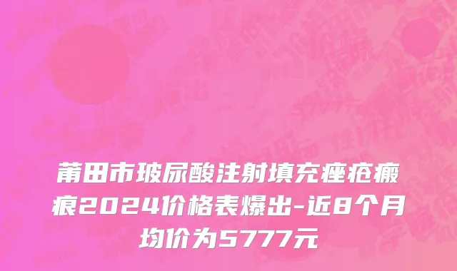 莆田市玻尿酸注射填充痤疮瘢痕2024价格表爆出-近8个月均价为5777元