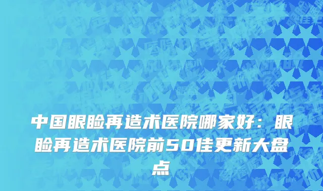 中国眼睑再造术医院哪家好：眼睑再造术医院前50佳更新大盘点