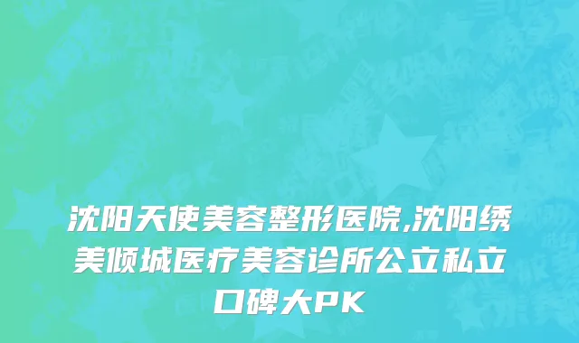 沈阳天使美容整形医院,沈阳绣美倾城医疗美容诊所公立私立口碑大PK
