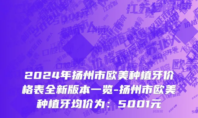 2024年扬州市欧美种植牙价格表全新版本一览-扬州市欧美种植牙均价为：5001元