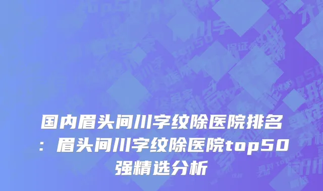 国内眉头间川字纹除医院排名：眉头间川字纹除医院top50强精选分析