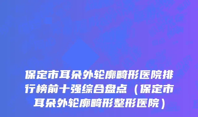 保定市耳朵外轮廓畸形医院排行榜前十强综合盘点（保定市耳朵外轮廓畸形整形医院）