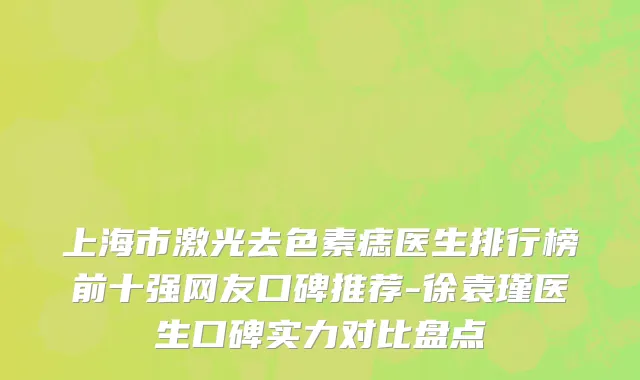 上海市激光去色素痣医生排行榜前十强网友口碑推荐-徐袁瑾医生口碑实力对比盘点