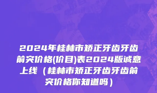 2024年桂林市矫正牙齿牙齿前突价格(价目)表2024版诚意上线（桂林市矫正牙齿牙齿前突价格你知道吗）