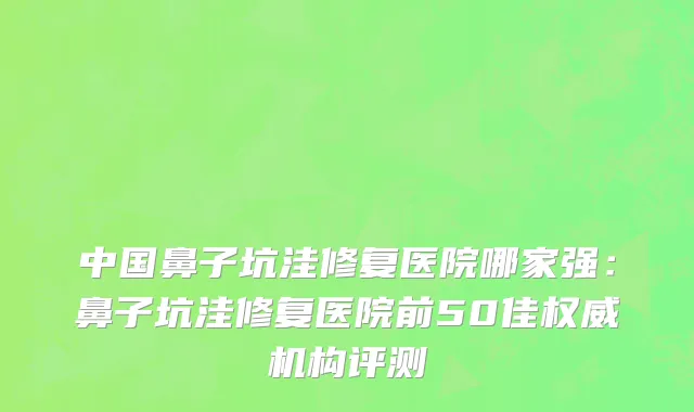 中国鼻子坑洼修复医院哪家强：鼻子坑洼修复医院前50佳权威机构评测