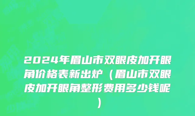 2024年眉山市双眼皮加开眼角价格表新出炉（眉山市双眼皮加开眼角整形费用多少钱呢）