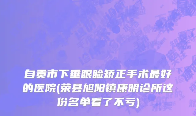 自贡市下垂眼睑矫正手术最好的医院(荣县旭阳镇康明诊所这份名单看了不亏)
