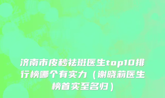 济南市皮秒祛斑医生top10排行榜哪个有实力（谢晓莉医生榜首实至名归）