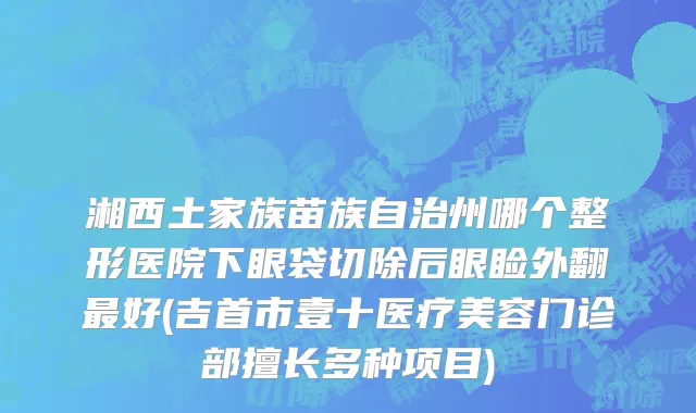 湘西土家族苗族自治州哪个整形医院下眼袋切除后眼睑外翻最好(吉首市壹十医疗美容门诊部擅长多种项目)