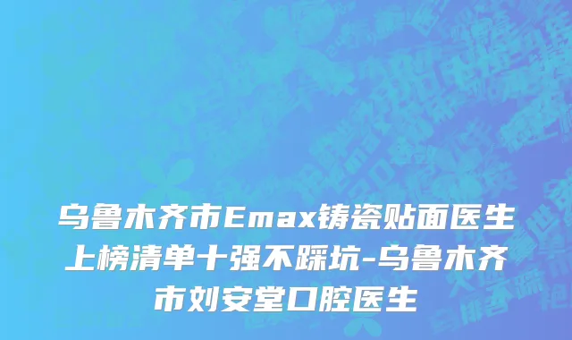 乌鲁木齐市Emax铸瓷贴面医生上榜清单十强不踩坑-乌鲁木齐市刘安堂口腔医生