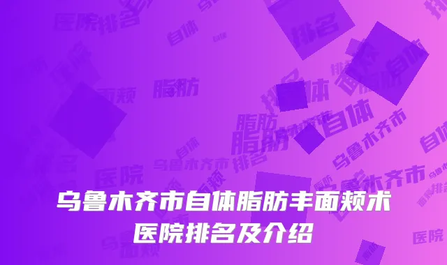 乌鲁木齐市自体脂肪丰面颊术医院排名及介绍