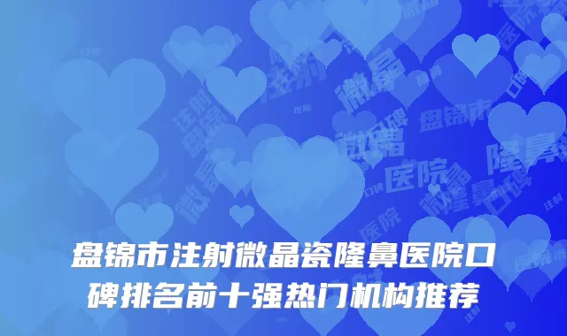盘锦市注射微晶瓷隆鼻医院口碑排名前十强热门机构推荐
