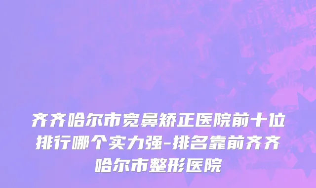 齐齐哈尔市宽鼻矫正医院前十位排行哪个实力强-排名靠前齐齐哈尔市整形医院
