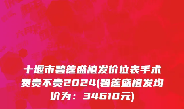 十堰市碧莲盛植发价位表手术费贵不贵2024(碧莲盛植发均价为：34610元)