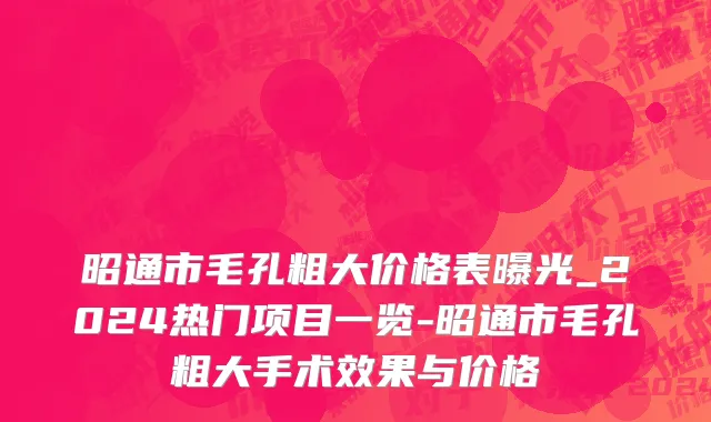昭通市毛孔粗大价格表曝光_2024热门项目一览-昭通市毛孔粗大手术效果与价格