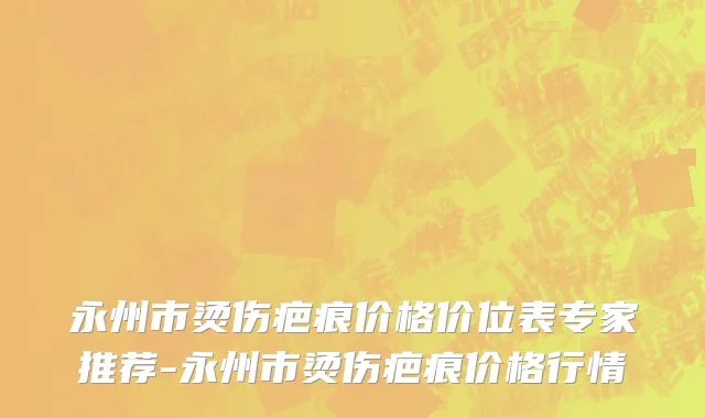 永州市烫伤疤痕价格价位表专家推荐-永州市烫伤疤痕价格行情