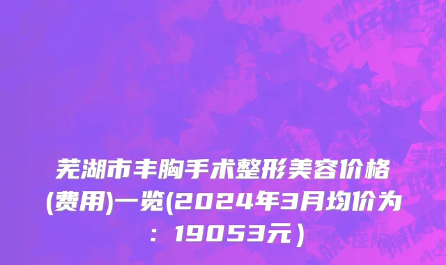 芜湖市丰胸手术整形美容价格(费用)一览(2024年3月均价为：19053元）