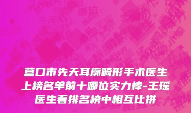 营口市先天耳廓畸形手术医生上榜名单前十哪位实力棒-王瑶医生看排名榜中相互比拼