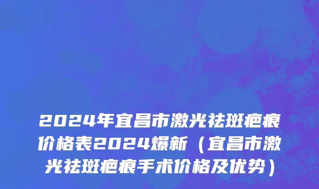 2024年宜昌市激光祛斑疤痕价格表2024爆新（宜昌市激光祛斑疤痕手术价格及优势）