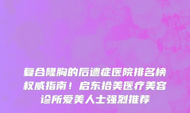 复合隆胸的后遗症医院排名榜权威指南！启东拾美医疗美容诊所爱美人士强烈推荐