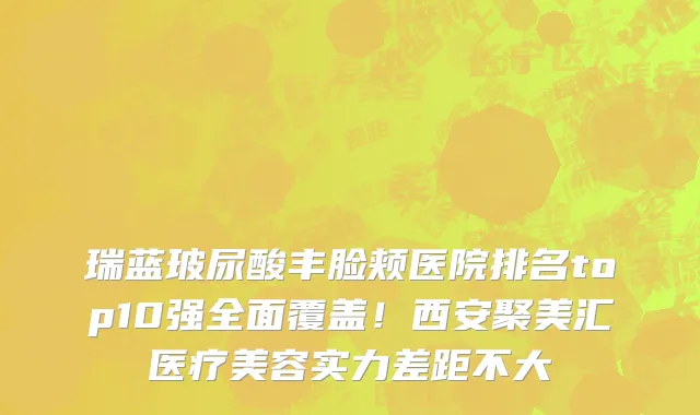 瑞蓝玻尿酸丰脸颊医院排名top10强全面覆盖!西安聚美汇医疗美容实力差距不大