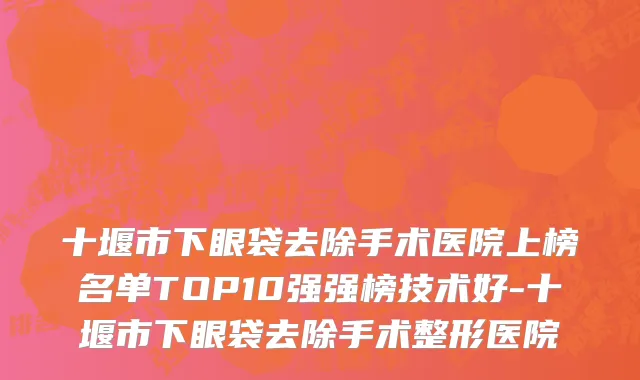 十堰市下眼袋去除手术医院上榜名单TOP10强强榜技术好-十堰市下眼袋去除手术整形医院