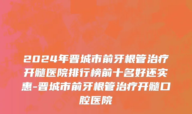 2024年晋城市前牙根管治疗开髓医院排行榜前十名好还实惠-晋城市前牙根管治疗开髓口腔医院