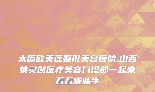太原欧美莲整形美容医院,山西莱灵创医疗美容门诊部一起来看看哪些牛