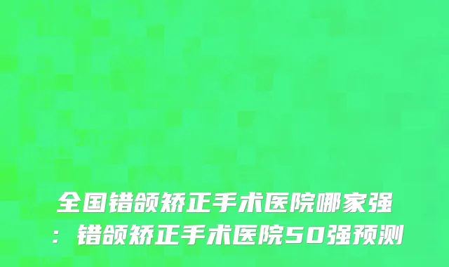 全国错颌矫正手术医院哪家强：错颌矫正手术医院50强预测