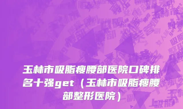 玉林市吸脂瘦腰部医院口碑排名十强get（玉林市吸脂瘦腰部整形医院）