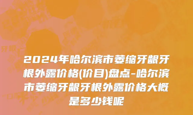 2024年哈尔滨市萎缩牙龈牙根外露价格(价目)盘点-哈尔滨市萎缩牙龈牙根外露价格大概是多少钱呢
