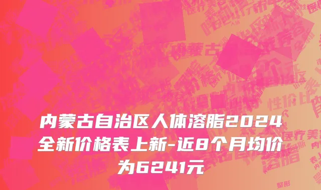 内蒙古自治区人体溶脂2024全新价格表上新-近8个月均价为6241元